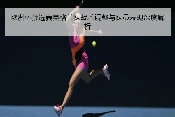 欧洲杯预选赛英格兰队战术调整与队员表现深度解析