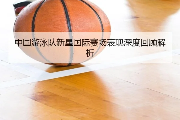 中国游泳队新星国际赛场表现深度回顾解析